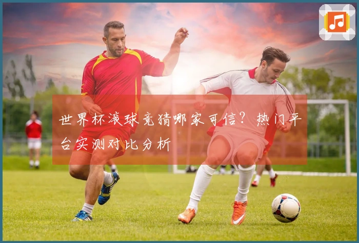 世界杯滚球竞猜哪家可信？热门平台实测对比分析
