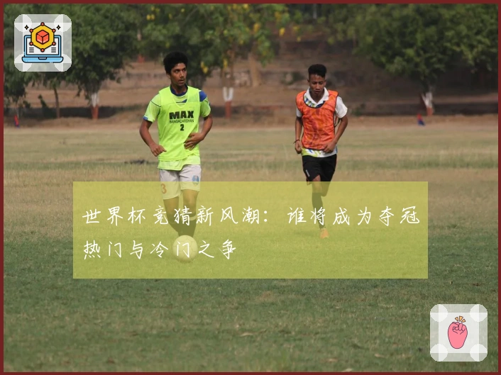 世界杯竞猜新风潮：谁将成为夺冠热门与冷门之争