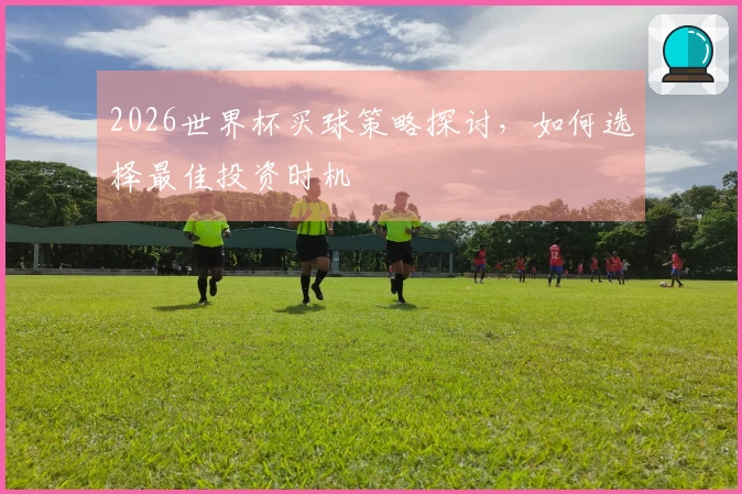 2026世界杯买球策略探讨，如何选择最佳投资时机